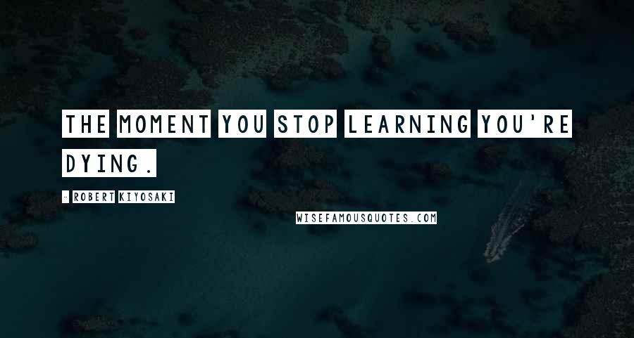 Robert Kiyosaki Quotes: The moment you stop learning you're dying.