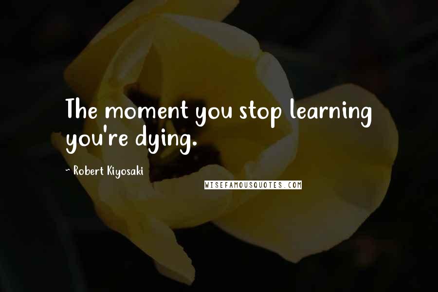 Robert Kiyosaki Quotes: The moment you stop learning you're dying.