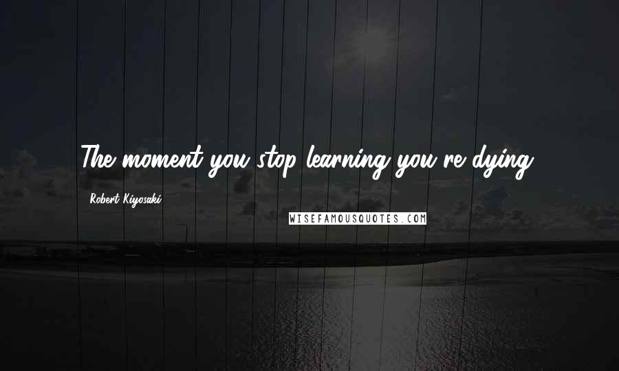 Robert Kiyosaki Quotes: The moment you stop learning you're dying.