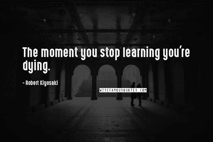 Robert Kiyosaki Quotes: The moment you stop learning you're dying.