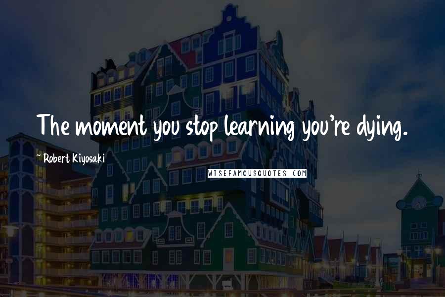 Robert Kiyosaki Quotes: The moment you stop learning you're dying.
