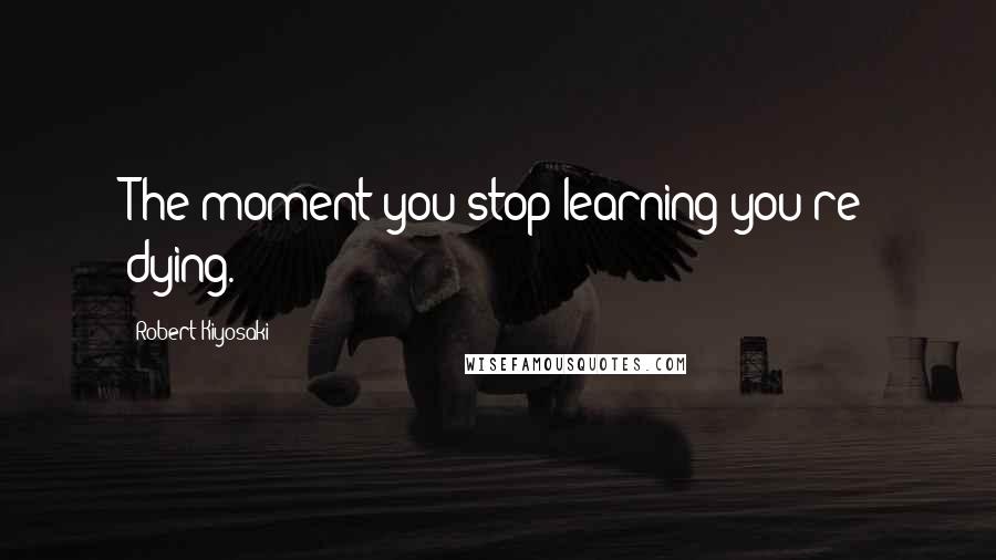 Robert Kiyosaki Quotes: The moment you stop learning you're dying.