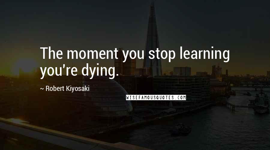 Robert Kiyosaki Quotes: The moment you stop learning you're dying.