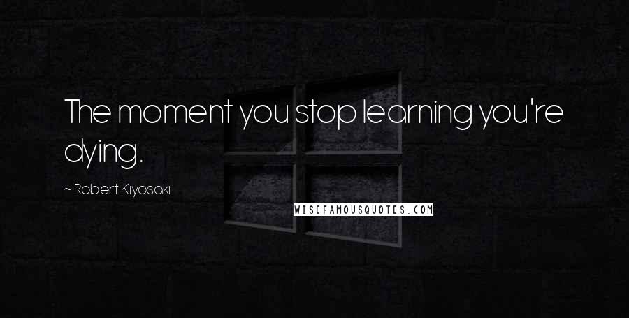 Robert Kiyosaki Quotes: The moment you stop learning you're dying.