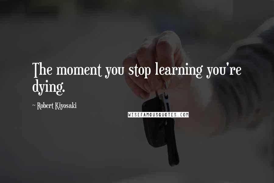 Robert Kiyosaki Quotes: The moment you stop learning you're dying.