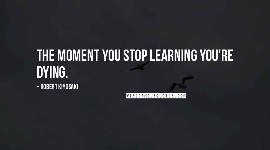 Robert Kiyosaki Quotes: The moment you stop learning you're dying.