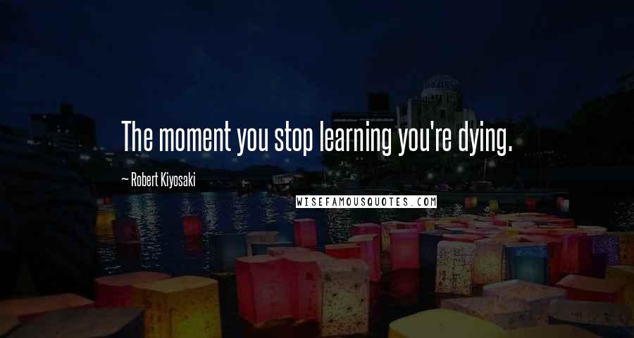 Robert Kiyosaki Quotes: The moment you stop learning you're dying.