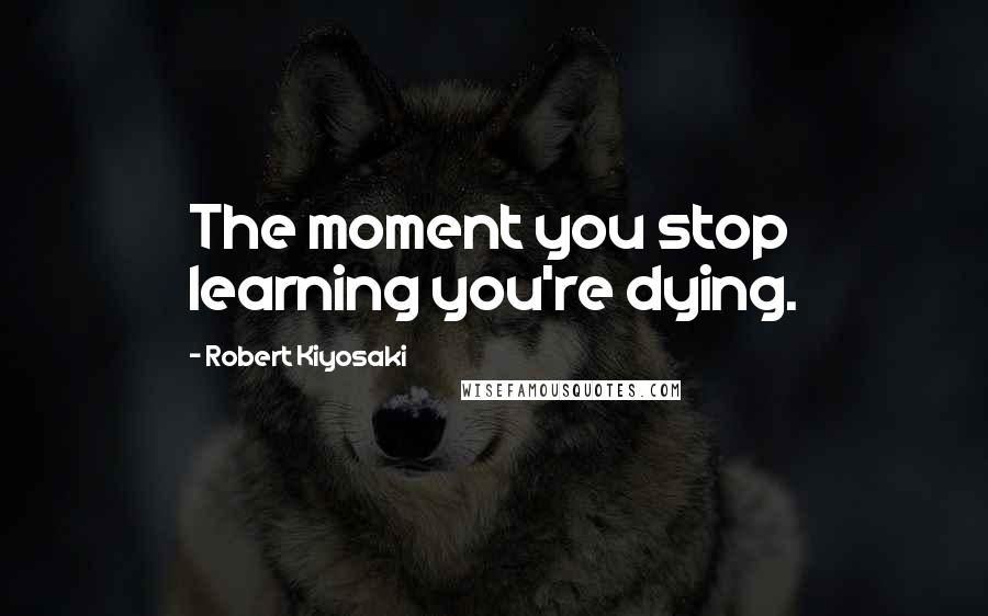 Robert Kiyosaki Quotes: The moment you stop learning you're dying.