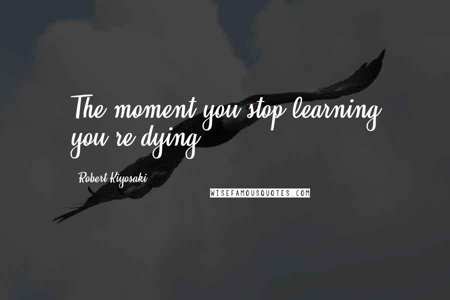 Robert Kiyosaki Quotes: The moment you stop learning you're dying.