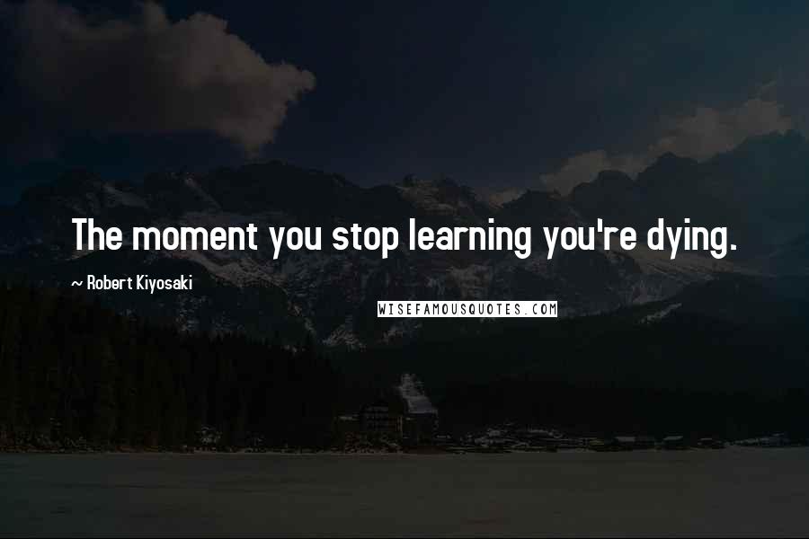 Robert Kiyosaki Quotes: The moment you stop learning you're dying.