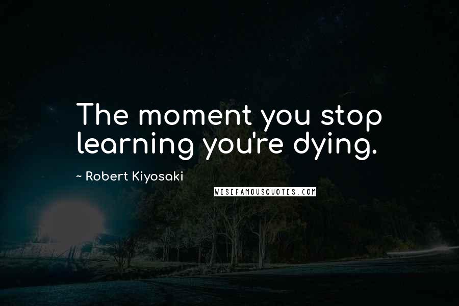 Robert Kiyosaki Quotes: The moment you stop learning you're dying.
