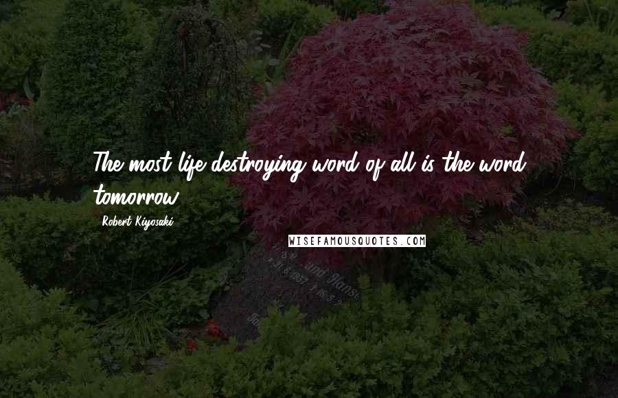 Robert Kiyosaki Quotes: The most life destroying word of all is the word tomorrow.