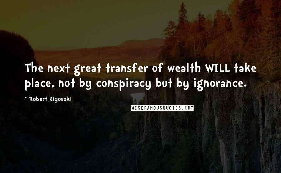 Robert Kiyosaki Quotes: The next great transfer of wealth WILL take place, not by conspiracy but by ignorance.