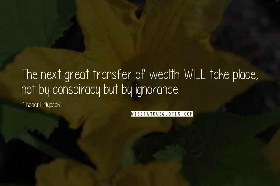 Robert Kiyosaki Quotes: The next great transfer of wealth WILL take place, not by conspiracy but by ignorance.
