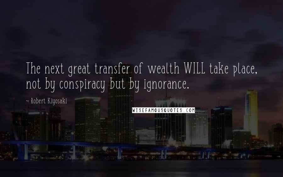 Robert Kiyosaki Quotes: The next great transfer of wealth WILL take place, not by conspiracy but by ignorance.