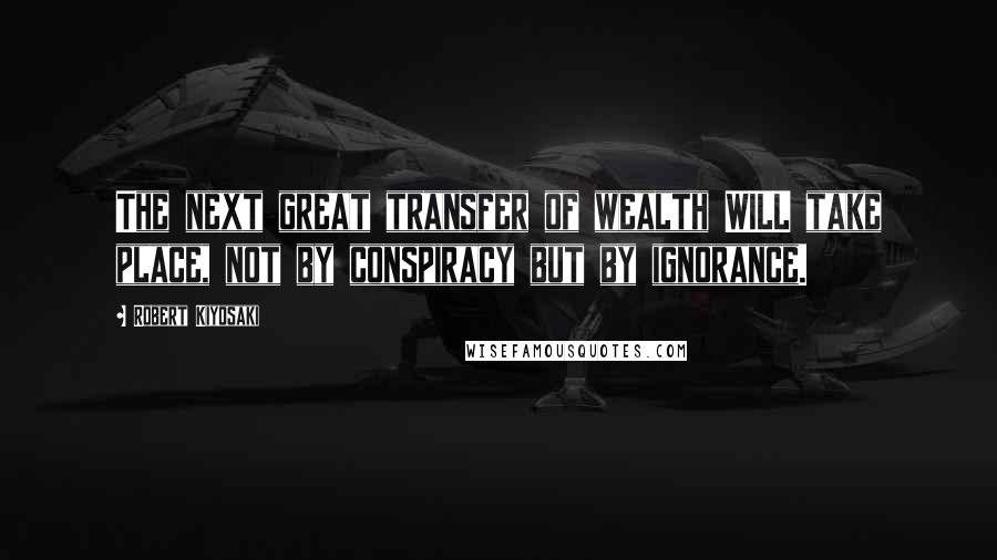 Robert Kiyosaki Quotes: The next great transfer of wealth WILL take place, not by conspiracy but by ignorance.
