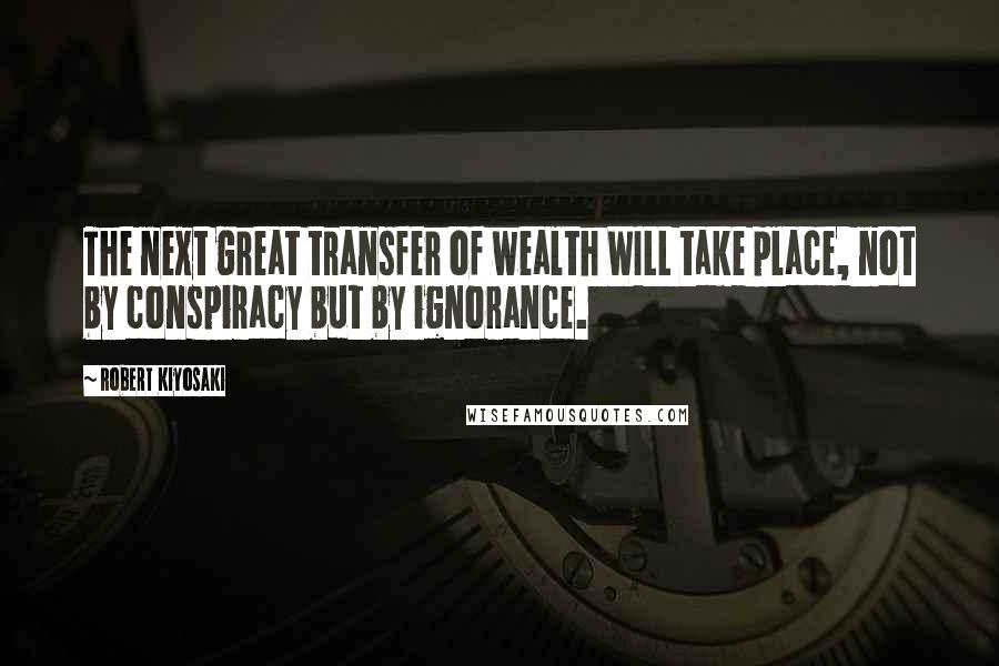 Robert Kiyosaki Quotes: The next great transfer of wealth WILL take place, not by conspiracy but by ignorance.