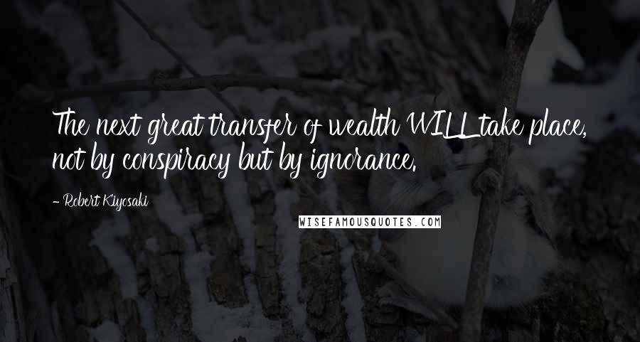 Robert Kiyosaki Quotes: The next great transfer of wealth WILL take place, not by conspiracy but by ignorance.
