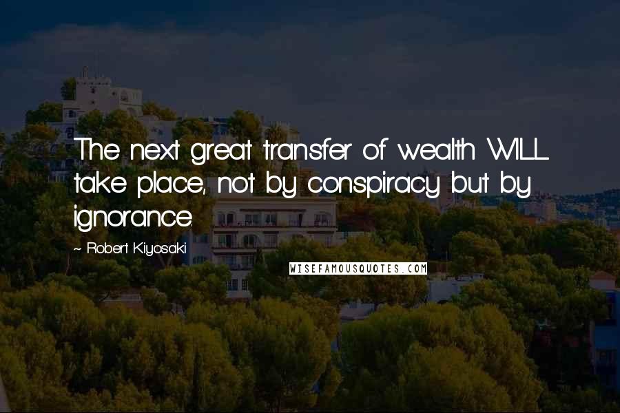 Robert Kiyosaki Quotes: The next great transfer of wealth WILL take place, not by conspiracy but by ignorance.