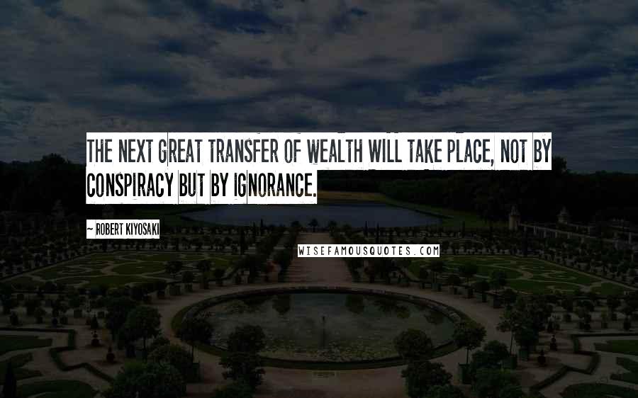 Robert Kiyosaki Quotes: The next great transfer of wealth WILL take place, not by conspiracy but by ignorance.