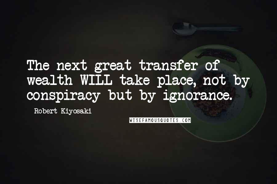Robert Kiyosaki Quotes: The next great transfer of wealth WILL take place, not by conspiracy but by ignorance.
