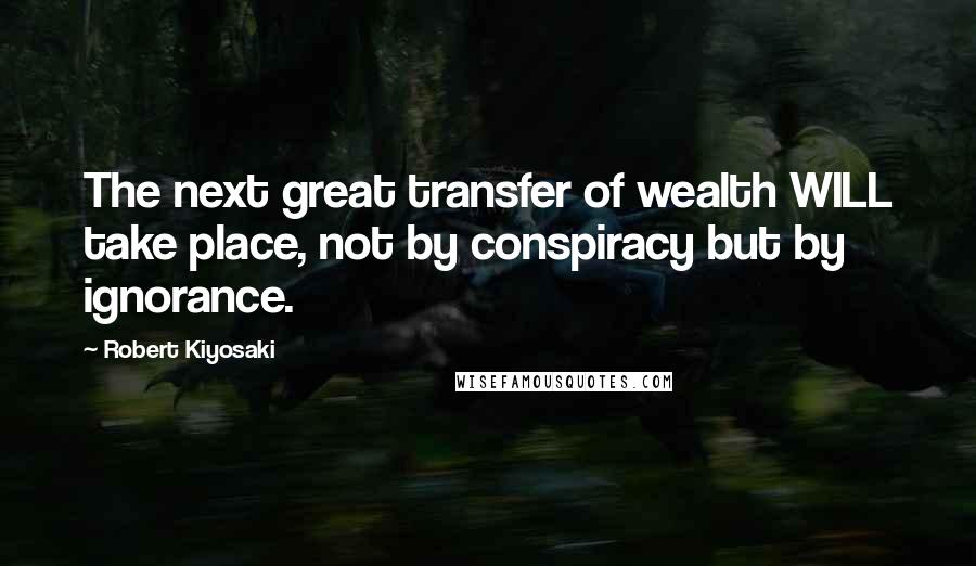 Robert Kiyosaki Quotes: The next great transfer of wealth WILL take place, not by conspiracy but by ignorance.