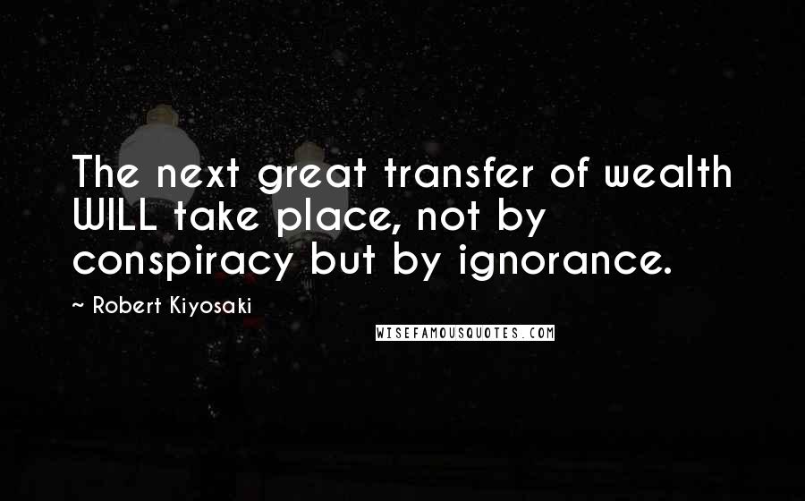 Robert Kiyosaki Quotes: The next great transfer of wealth WILL take place, not by conspiracy but by ignorance.