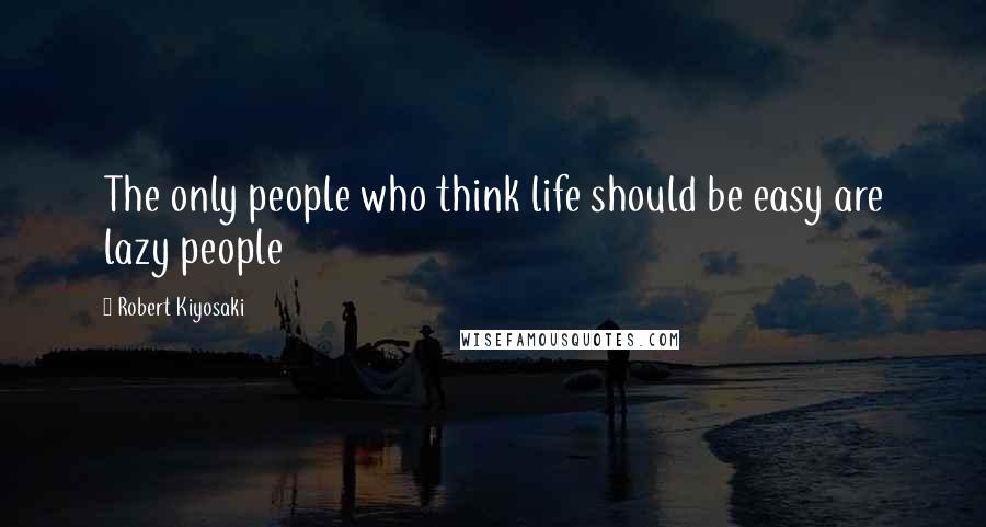 Robert Kiyosaki Quotes: The only people who think life should be easy are lazy people