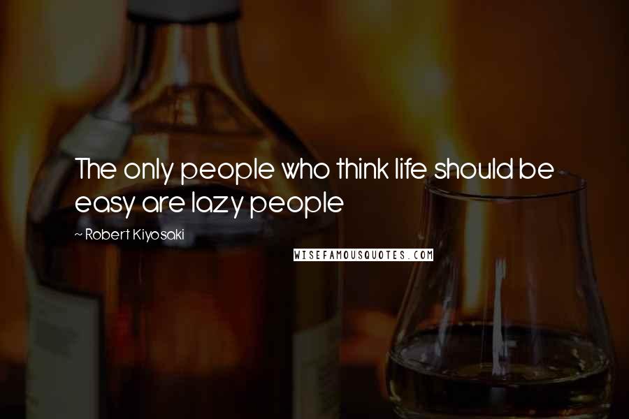 Robert Kiyosaki Quotes: The only people who think life should be easy are lazy people