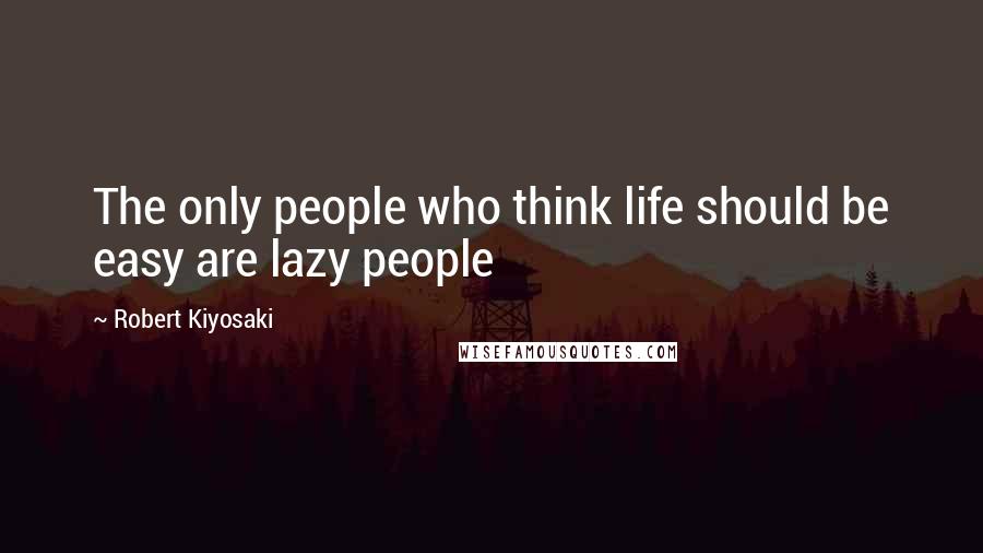 Robert Kiyosaki Quotes: The only people who think life should be easy are lazy people