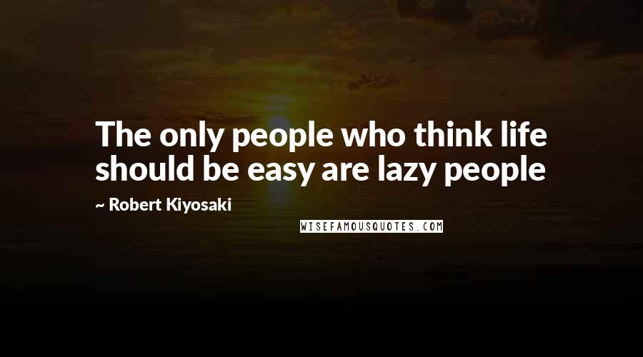 Robert Kiyosaki Quotes: The only people who think life should be easy are lazy people