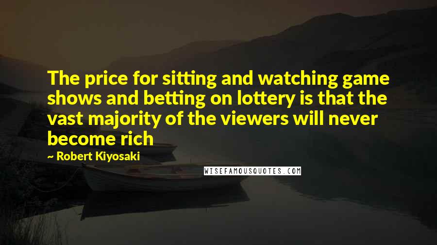 Robert Kiyosaki Quotes: The price for sitting and watching game shows and betting on lottery is that the vast majority of the viewers will never become rich