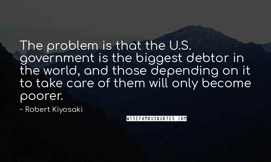 Robert Kiyosaki Quotes: The problem is that the U.S. government is the biggest debtor in the world, and those depending on it to take care of them will only become poorer.