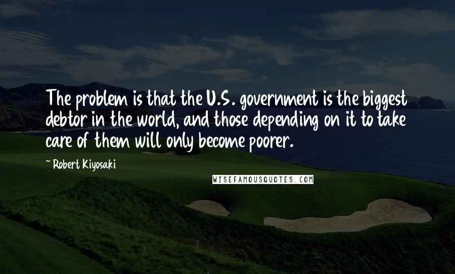 Robert Kiyosaki Quotes: The problem is that the U.S. government is the biggest debtor in the world, and those depending on it to take care of them will only become poorer.