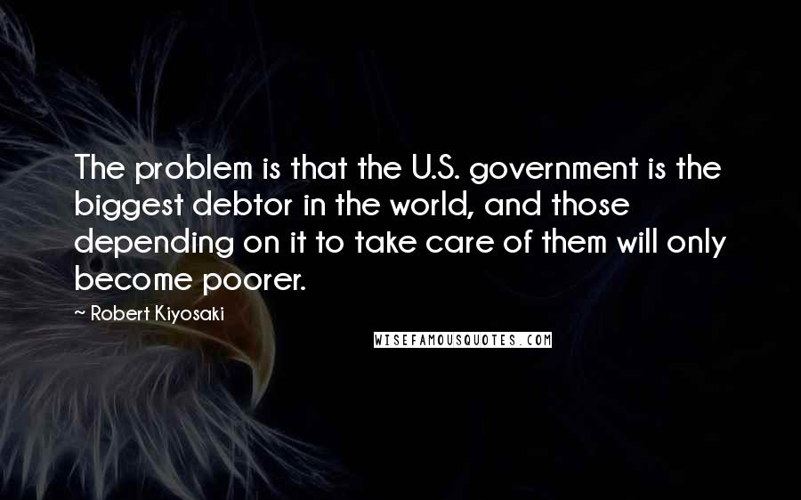 Robert Kiyosaki Quotes: The problem is that the U.S. government is the biggest debtor in the world, and those depending on it to take care of them will only become poorer.