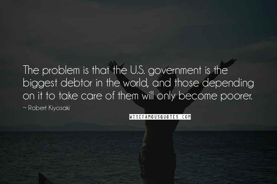 Robert Kiyosaki Quotes: The problem is that the U.S. government is the biggest debtor in the world, and those depending on it to take care of them will only become poorer.