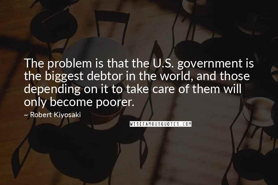 Robert Kiyosaki Quotes: The problem is that the U.S. government is the biggest debtor in the world, and those depending on it to take care of them will only become poorer.