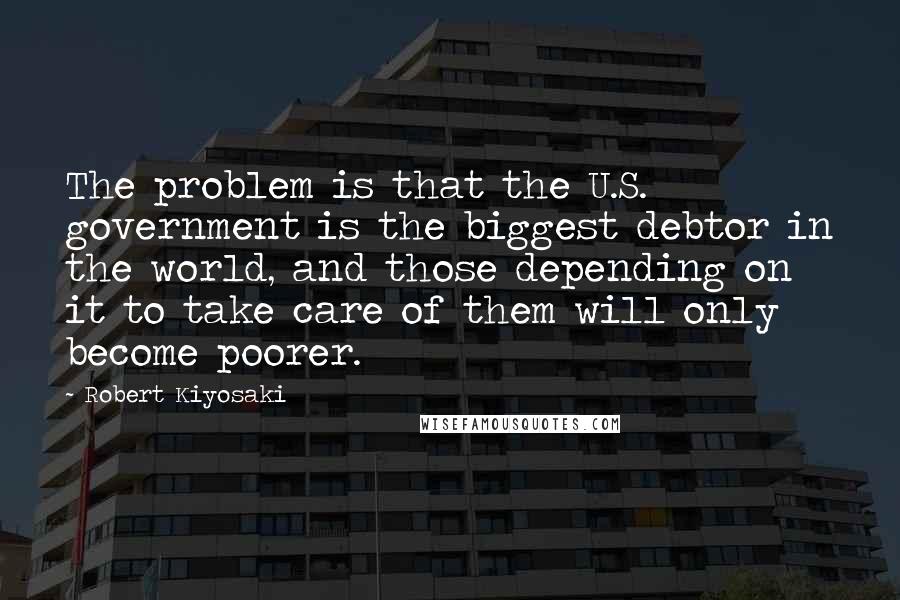 Robert Kiyosaki Quotes: The problem is that the U.S. government is the biggest debtor in the world, and those depending on it to take care of them will only become poorer.