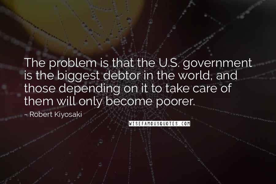 Robert Kiyosaki Quotes: The problem is that the U.S. government is the biggest debtor in the world, and those depending on it to take care of them will only become poorer.