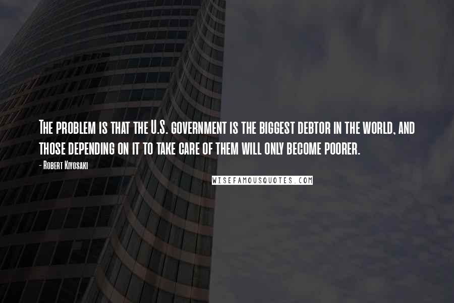 Robert Kiyosaki Quotes: The problem is that the U.S. government is the biggest debtor in the world, and those depending on it to take care of them will only become poorer.