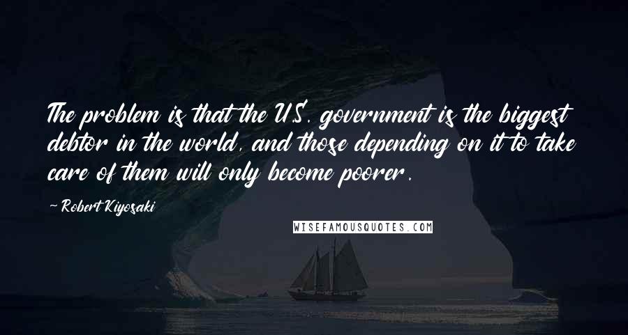 Robert Kiyosaki Quotes: The problem is that the U.S. government is the biggest debtor in the world, and those depending on it to take care of them will only become poorer.