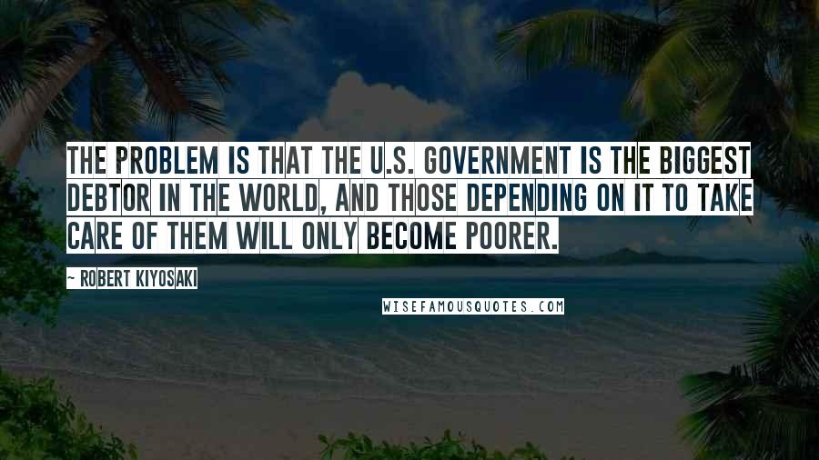 Robert Kiyosaki Quotes: The problem is that the U.S. government is the biggest debtor in the world, and those depending on it to take care of them will only become poorer.