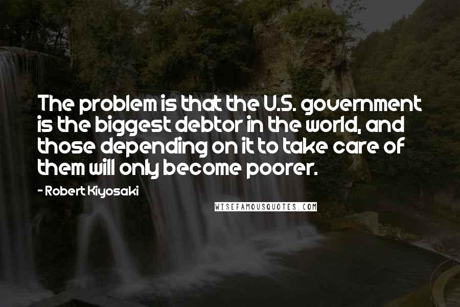 Robert Kiyosaki Quotes: The problem is that the U.S. government is the biggest debtor in the world, and those depending on it to take care of them will only become poorer.