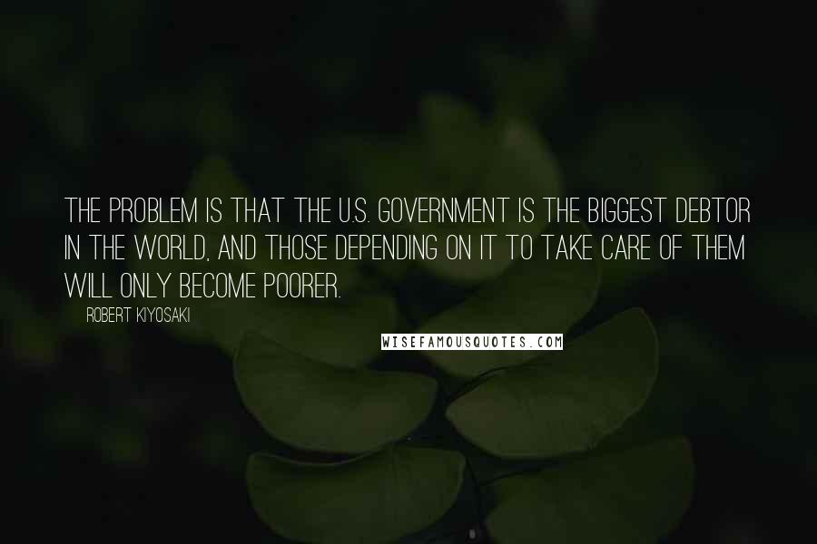 Robert Kiyosaki Quotes: The problem is that the U.S. government is the biggest debtor in the world, and those depending on it to take care of them will only become poorer.