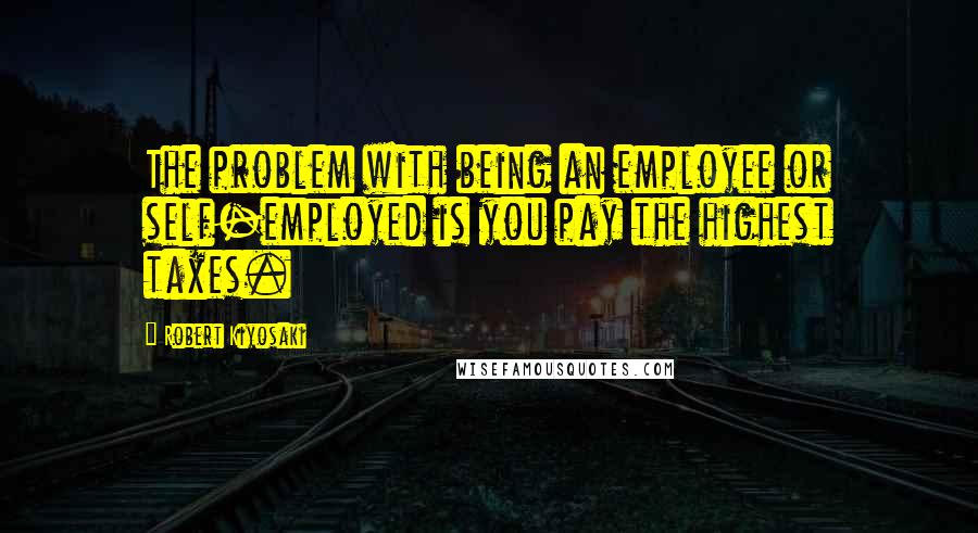 Robert Kiyosaki Quotes: The problem with being an employee or self-employed is you pay the highest taxes.