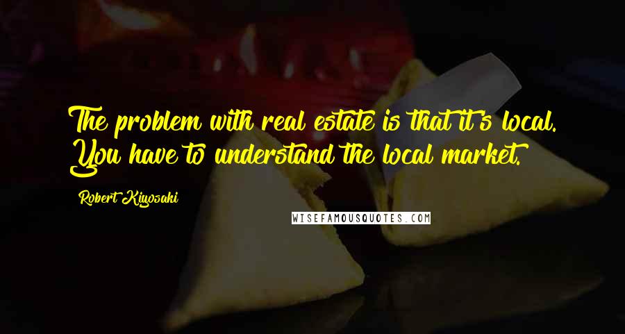 Robert Kiyosaki Quotes: The problem with real estate is that it's local. You have to understand the local market.