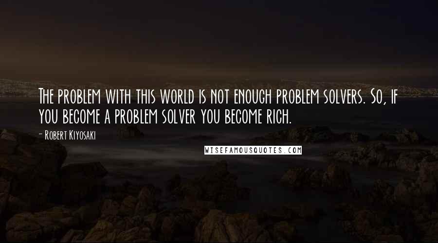 Robert Kiyosaki Quotes: The problem with this world is not enough problem solvers. So, if you become a problem solver you become rich.