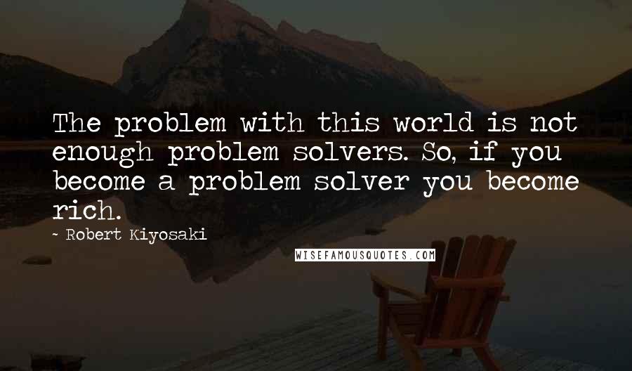 Robert Kiyosaki Quotes: The problem with this world is not enough problem solvers. So, if you become a problem solver you become rich.