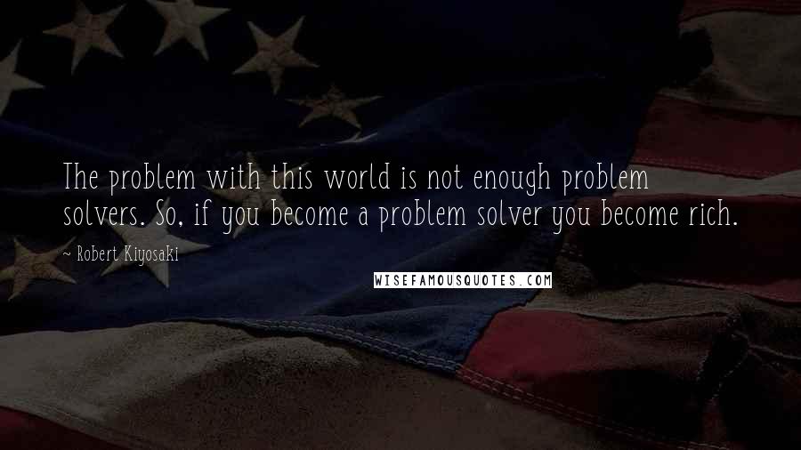 Robert Kiyosaki Quotes: The problem with this world is not enough problem solvers. So, if you become a problem solver you become rich.