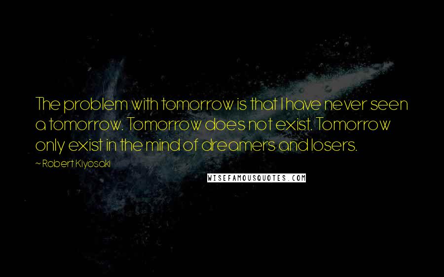 Robert Kiyosaki Quotes: The problem with tomorrow is that I have never seen a tomorrow. Tomorrow does not exist. Tomorrow only exist in the mind of dreamers and losers.
